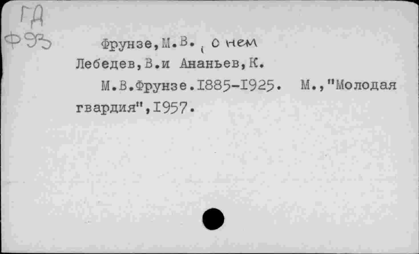 ﻿Фрунзе,М.В. . О нем Лебедев,В.и Ананьев,К.
М.В.Фрунзе .1885-1925. М., ’’Молодая гвардия”,1957»